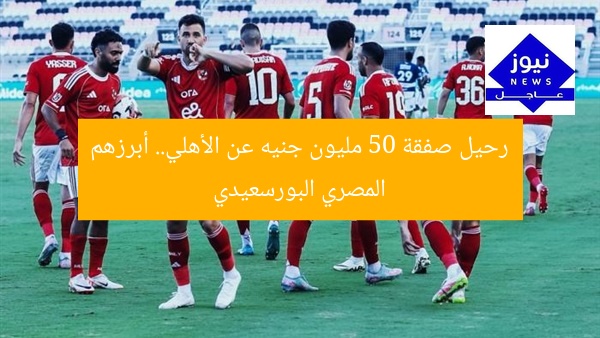 رحيل صفقة 50 مليون جنيه عن الأهلي.. أبرزهم المصري البورسعيدي