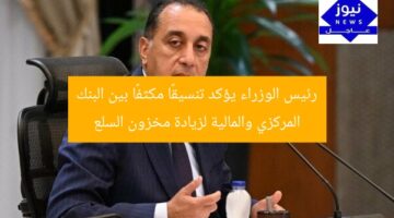 رئيس الوزراء يؤكد تنسيقًا مكثفًا بين البنك المركزي والمالية لزيادة مخزون السلع