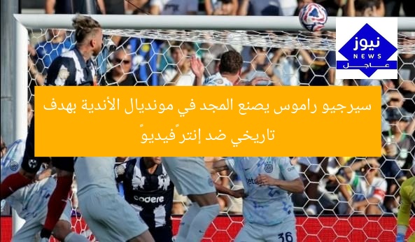 سيرجيو راموس يصنع المجد في مونديال الأندية بهدف تاريخي ضد إنتر «فيديو»