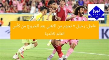 عاجل: رحيل 7 نجوم من الأهلي بعد الخروج من كأس العالم للأندية