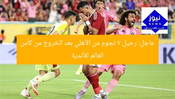 عاجل: رحيل 7 نجوم من الأهلي بعد الخروج من كأس العالم للأندية