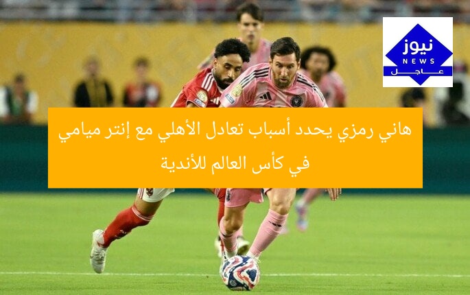 هاني رمزي يحدد أسباب تعادل الأهلي مع إنتر ميامي في كأس العالم للأندية