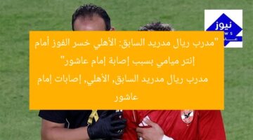 “مدرب ريال مدريد السابق: الأهلي خسر الفوز أمام إنتر ميامي بسبب إصابة إمام عاشور”  
مدرب ريال مدريد السابق, الأهلي, إصابات إمام عاشور