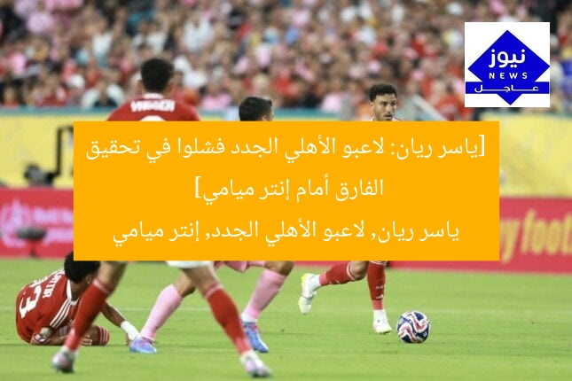 [ياسر ريان: لاعبو الأهلي الجدد فشلوا في تحقيق الفارق أمام إنتر ميامي]  
ياسر ريان, لاعبو الأهلي الجدد, إنتر ميامي