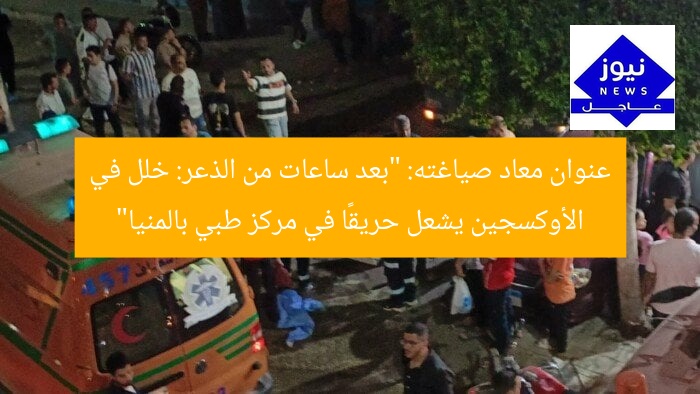 عنوان معاد صياغته: “بعد ساعات من الذعر: خلل في الأوكسجين يشعل حريقًا في مركز طبي بالمنيا”