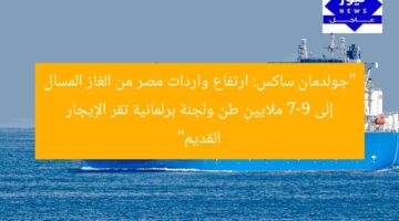“جولدمان ساكس يُبرز ارتفاع واردات مصر من الغاز المسال إلى 7-9 ملايين طن. لجنة برلمانية تقر قانون الإيجار القديم وتنظيم العلاقة”  
جولدمان ساكس, واردات الغاز المسال, قانون الإيجار القديم