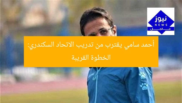 أحمد سامي يقترب من تدريب الاتحاد السكندري: الخطوة القريبة