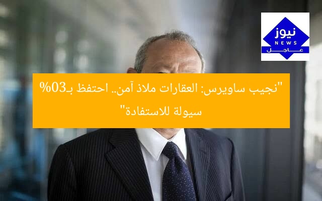 “نجيب ساويرس: العقارات ملاذ آمن.. احتفظ بـ30% سيولة للاستفادة”