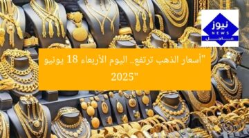 ارتفاع سعر البيع.. أسعار الذهب اليوم الأربعاء 18 يونيو 2025