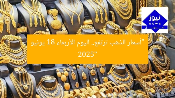 ارتفاع سعر البيع.. أسعار الذهب اليوم الأربعاء 18 يونيو 2025