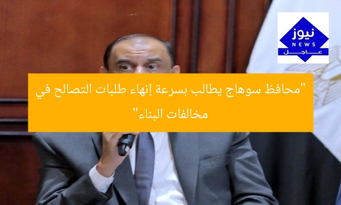 “محافظ سوهاج يطالب بسرعة إنهاء طلبات التصالح في مخالفات البناء”