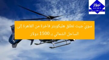 سويфт جيت تطلق هليكوبتر فاخرة من القاهرة إلى الساحل الشمالي بـ 1500 دولار