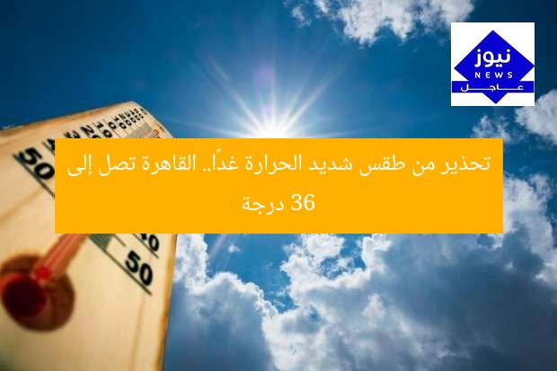 تحذير من طقس شديد الحرارة غدًا.. القاهرة تصل إلى 36 درجة