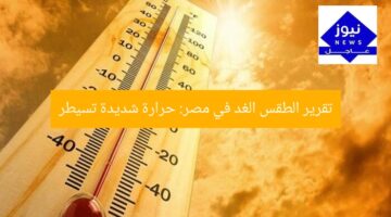تقرير الطقس الغد في مصر: حرارة شديدة تسيطر