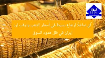 «آي صاغة»: ارتفاع بسيط في أسعار الذهب وترقب لرد إيران في ظل هدوء السوق