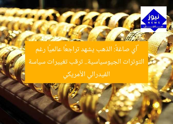 «آي صاغة»: الذهب يشهد تراجعًا عالميًا رغم التوترات الجيوسياسية.. ترقب تغييرات سياسة الفيدرالي الأمريكي