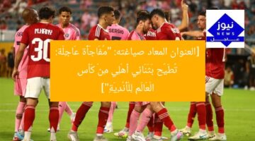[العنوان المعاد صياغته: “مُفَاجَأَة عَاجِلَة: تُطَيِّح بَثَنَائِي أَهْلِي مِنْ كَأسِ الْعَالَمِ لِلْأَنْدِيَةِ”]