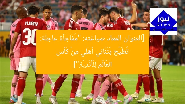 [العنوان المعاد صياغته: “مُفَاجَأَة عَاجِلَة: تُطَيِّح بَثَنَائِي أَهْلِي مِنْ كَأسِ الْعَالَمِ لِلْأَنْدِيَةِ”]