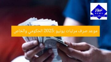 موعد صرف مرتبات يونيو 2025: الحكومي والخاص