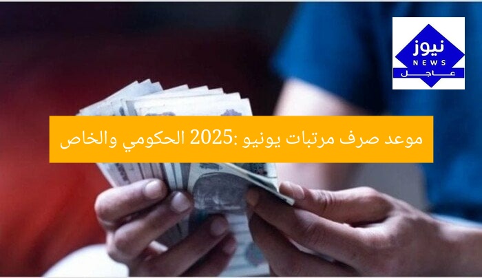موعد صرف مرتبات يونيو 2025: الحكومي والخاص