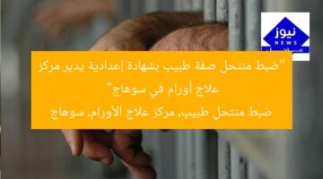 “ضبط منتحل صفة طبيب بشهادة إعدادية يدير مركز علاج أورام في سوهاج”  
ضبط منتحل طبيب, مركز علاج الأورام, سوهاج