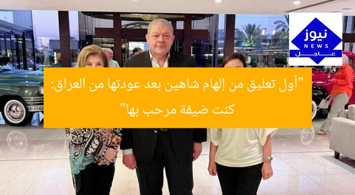 “أول تعليق من إلهام شاهين بعد عودتها من العراق: كنت ضيفة مرحب بها”