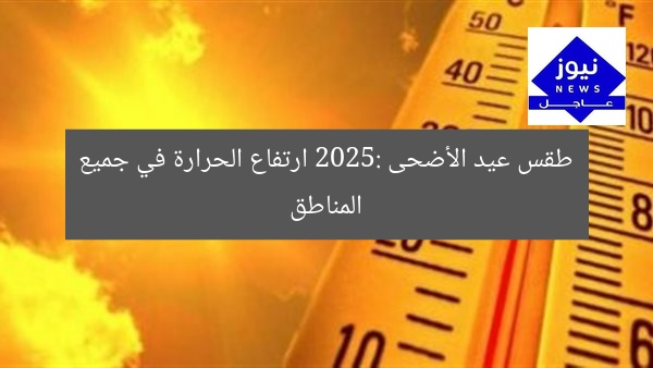 طقس عيد الأضحى 2025: ارتفاع الحرارة في معظم المناطق يثير القلق!