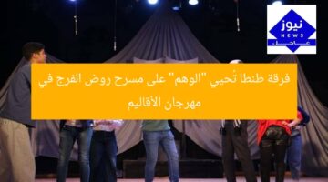 فرقة طنطا تُحيي “الوهم” على مسرح روض الفرج في مهرجان الأقاليم