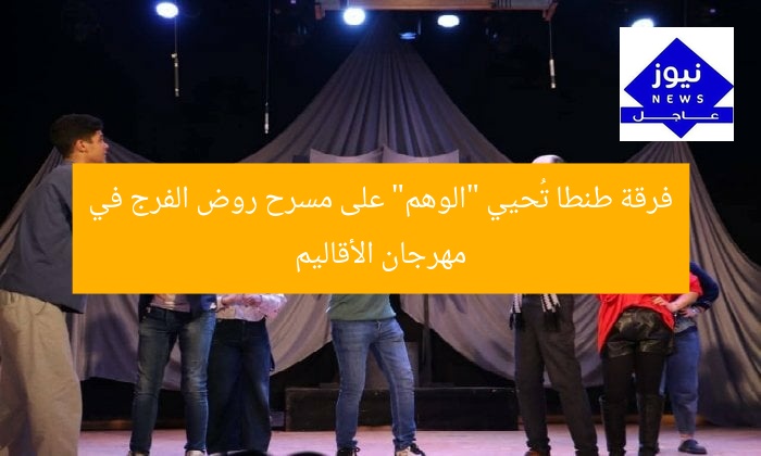 فرقة طنطا تُحيي “الوهم” على مسرح روض الفرج في مهرجان الأقاليم