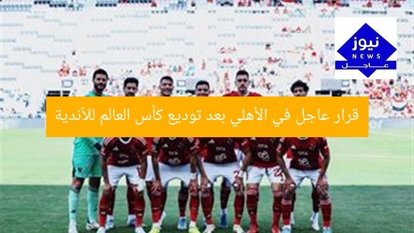 قرار عاجل في الأهلي بعد توديع كأس العالم للأندية
