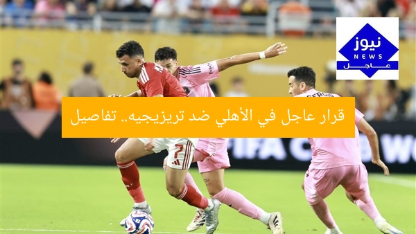 قرار عاجل في الأهلي ضد تريزيجيه.. تفاصيل