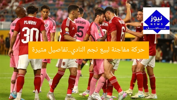 حركة مفاجئة لبيع نجم النادي..تفاصيل مثيرة