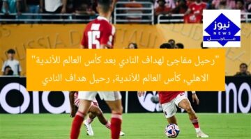 “رحيل مفاجئ لهداف النادي بعد كأس العالم للأندية”  
الاهلي, كأس العالم للأندية, رحيل هداف النادي