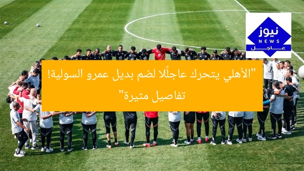 “الأهلي يتحرك عاجلًا لضم بديل عمرو السولية! تفاصيل مثيرة”