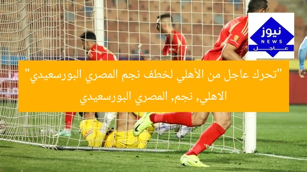 “تحرك عاجل من الأهلي لخطف نجم المصري البورسعيدي”
الاهلي, نجم, المصري البورسعيدي