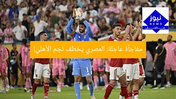 مفاجأة عاجلة: المصري يخطف نجم الأهلي!