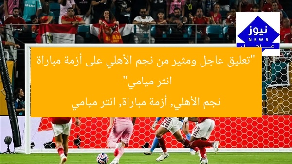 “تعليق عاجل ومثير من نجم الأهلي على أزمة مباراة انتر ميامي”
نجم الأهلي, أزمة مباراة, انتر ميامي