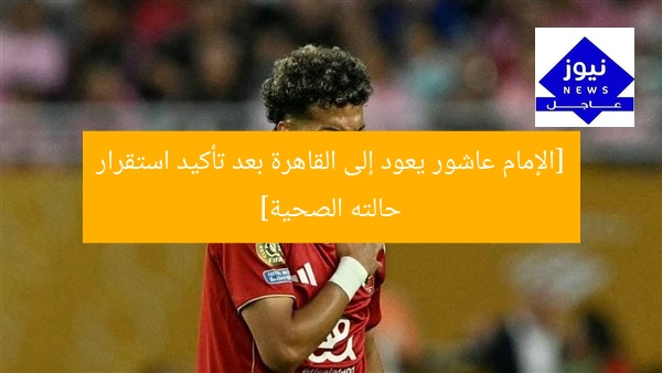 [الإمام عاشور يعود إلى القاهرة بعد تأكيد استقرار حالته الصحية]