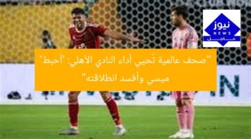“صحف عالمية تُحيي أداء النادي الأهلي: ‘أحبط’ ميسي وأفسد انطلاقته”