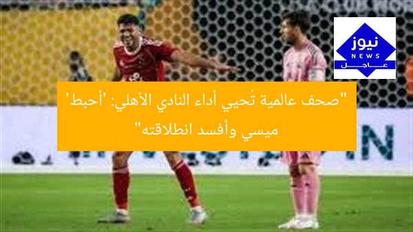 “صحف عالمية تُحيي أداء النادي الأهلي: ‘أحبط’ ميسي وأفسد انطلاقته”