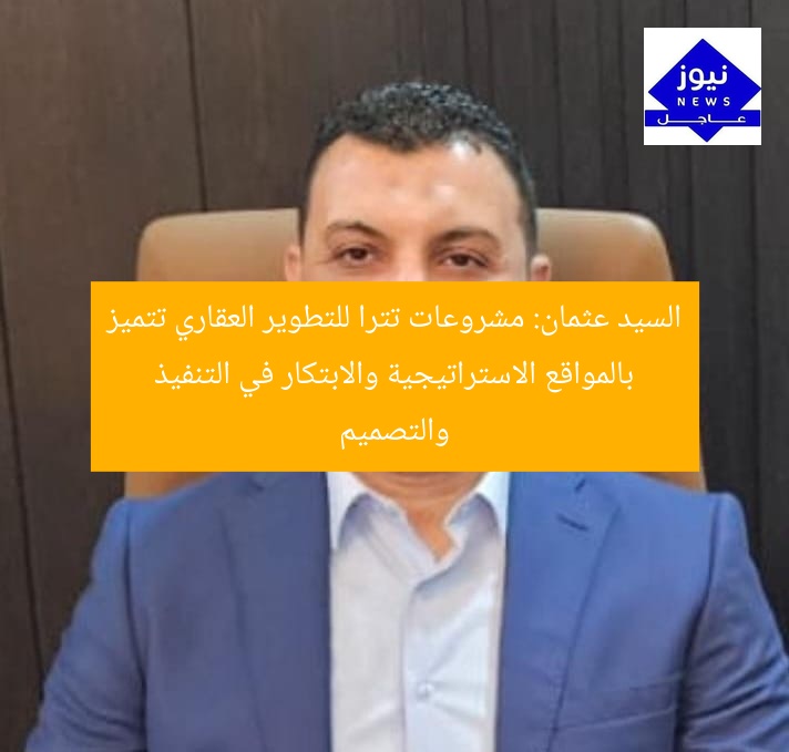 السيد عثمان: مشروعات تترا للتطوير العقاري تتميز بالمواقع الاستراتيجية والابتكار في التنفيذ والتصميم