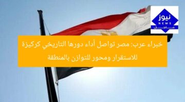 خبراء عرب: مصر تواصل أداء دورها التاريخي كركيزة للاستقرار ومحور للتوازن بالمنطقة