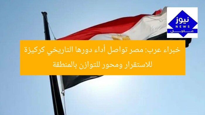 خبراء عرب: مصر تواصل أداء دورها التاريخي كركيزة للاستقرار ومحور للتوازن بالمنطقة