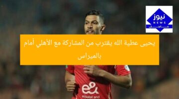 يحيى عطية الله يقترب من المشاركة مع الأهلي أمام بالميراس