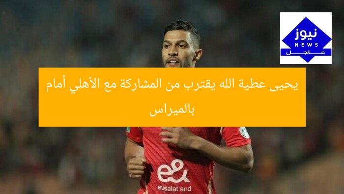 يحيى عطية الله يقترب من المشاركة مع الأهلي أمام بالميراس