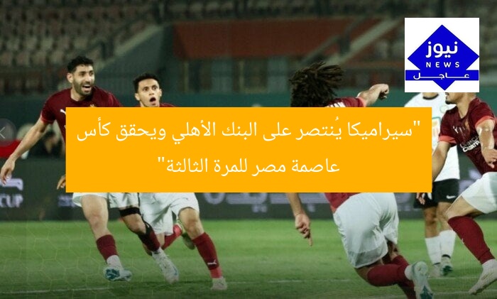 “سيراميكا يُنتصر على البنك الأهلي ويحقق كأس عاصمة مصر للمرة الثالثة”