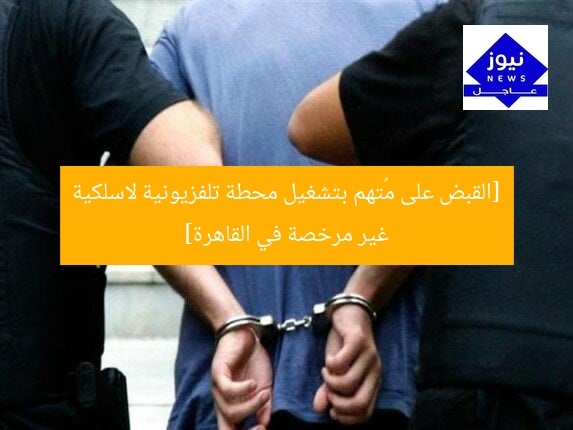 [القبض على مُتهم بتشغيل محطة تلفزيونية لاسلكية غير مرخصة في القاهرة]
