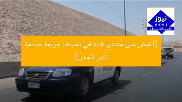 [القبض على مُعتدي فتاة في دمياط: جريمة صادمة تُثير الجدل]
