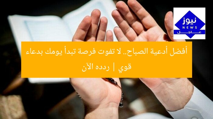 أفضل أدعية الصباح.. لا تفوت فرصة تبدأ يومك بدعاء قوي | ردده الآن