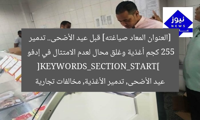 [العنوان المعاد صياغته] قبل عيد الأضحى.. تدمير 255 كجم أغذية وغلق محال لعدم الامتثال في إدفو  
[KEYWORDS_SECTION_START]  
عيد الأضحى, تدمير الأغذية, مخالفات تجارية